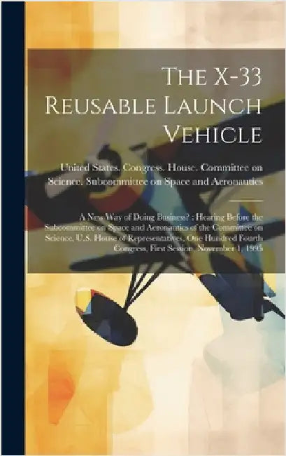 The X-33 Reusable Launch Vehicle: A new way of Doing Business?: Hearing Before the Subcommittee on Space and Aeronautics of the Committee on Science, by United States Congress House Commi