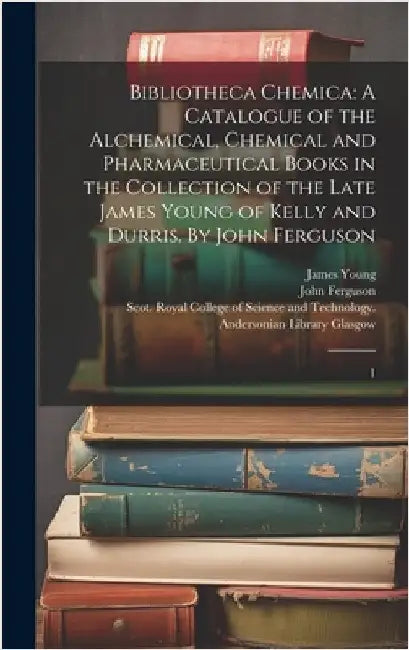 Bibliotheca Chemica: A Catalogue of the Alchemical, Chemical and Pharmaceutical Books in the Collection of the Late James Young of Kelly an by Glasgow, Scot Royal College of Science