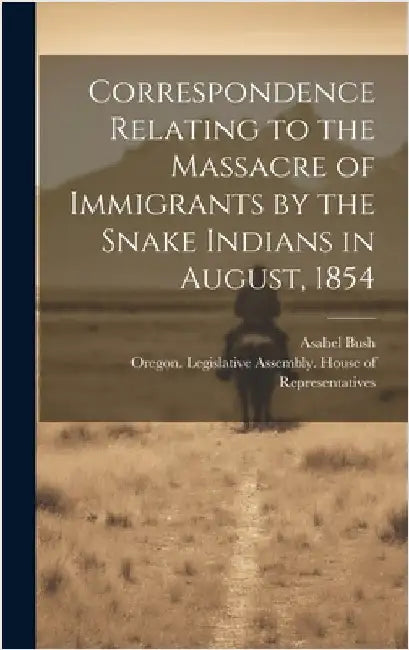 Correspondence Relating to the Massacre of Immigrants by the Snake Indians in August, 1854 by Oregon Legislative Assembly House O