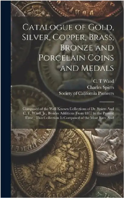 Catalogue of Gold, Silver, Copper, Brass, Bronze and Porcelain Coins and Medals: Composed of the Well Known Collections of Dr. Spiers And C. T. Ward, by Society of California Pioneers (San F