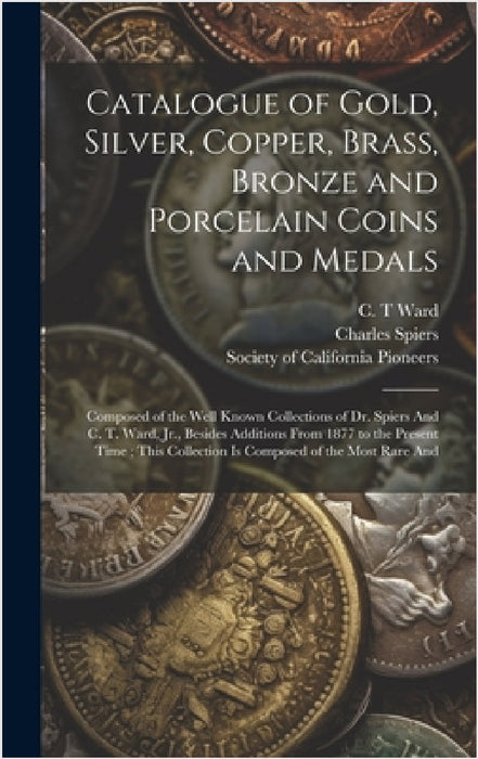 Catalogue of Gold, Silver, Copper, Brass, Bronze and Porcelain Coins and Medals: Composed of the Well Known Collections of Dr. Spiers And C. T. Ward, by Society of California Pioneers (San F, Charles Spiers, C. T. Ward