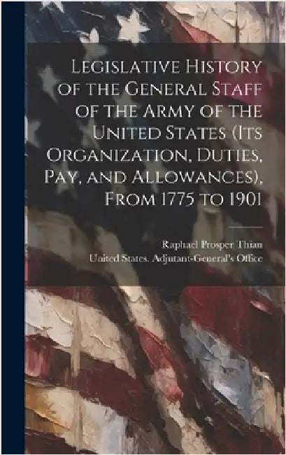 Legislative History of the General Staff of the Army of the United States (its Organization, Duties, pay, and Allowances), From 1775 to 1901 by United States Adjutant-General's Off