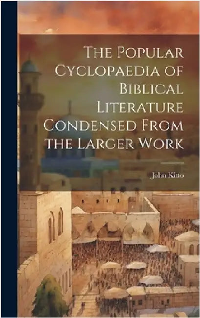 The Popular Cyclopaedia of Biblical Literature Condensed From the Larger Work by Kitto, John