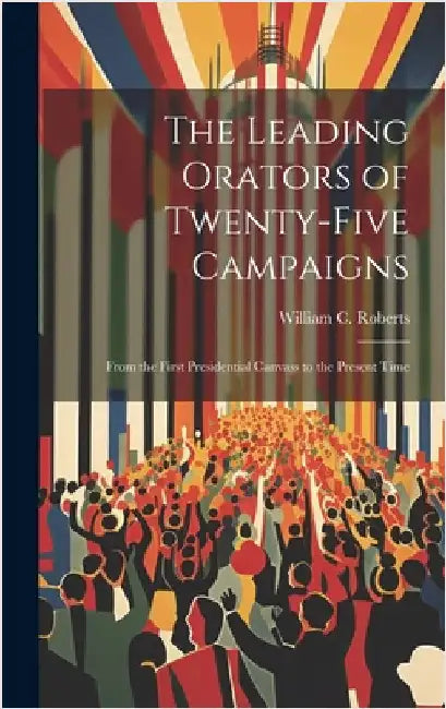 The Leading Orators of Twenty-Five Campaigns: From the First Presidential Canvass to the Present Time by Roberts, William C.