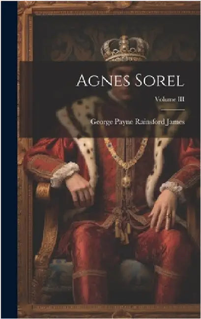 Agnes Sorel; Volume III by Payne Rainsford James, George