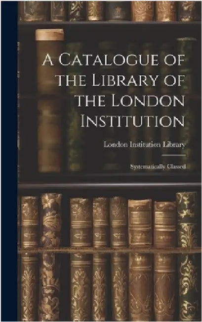 A Catalogue of the Library of the London Institution: Systematically Classed by Library, London Institution