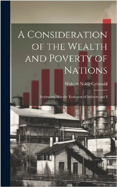 A Consideration of the Wealth and Poverty of Nations: Embracing Also the Evolution of Industry and I by Griswold, Wolcott Noble