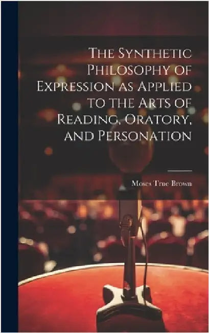 The Synthetic Philosophy of Expression as Applied to the Arts of Reading, Oratory, and Personation by Brown, Moses True