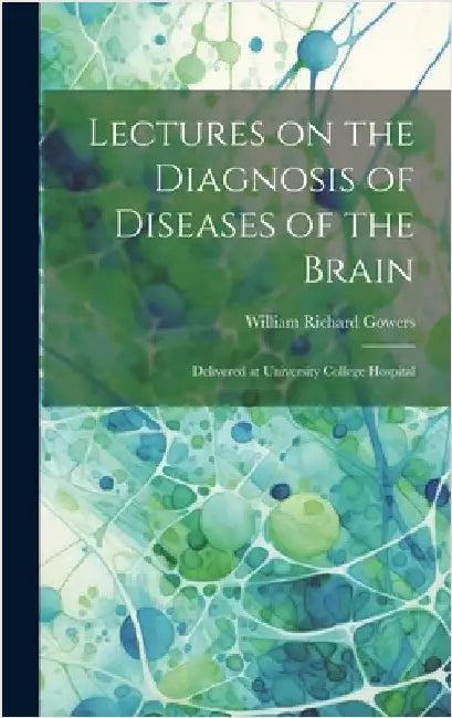 Lectures on the Diagnosis of Diseases of the Brain: Delivered at University College Hospital by Gowers, William Richard