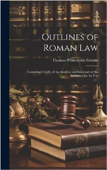 Outlines of Roman Law: Consisting Chiefly of An Analysis and Summary of the Institutes: for the Use by Greene, Thomas Whitcombe