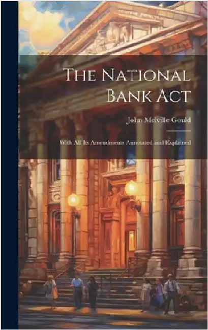 The National Bank Act: With All Its Amendments Annotated and Explained by Gould, John Melville