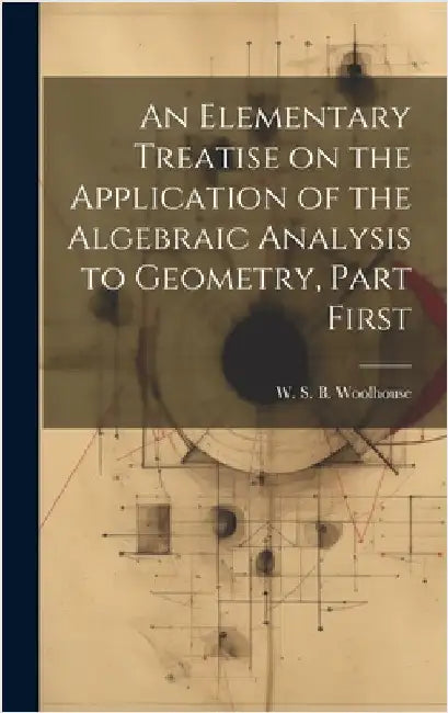 An Elementary Treatise on the Application of the Algebraic Analysis to Geometry, Part First by S. B. Woolhouse, W.