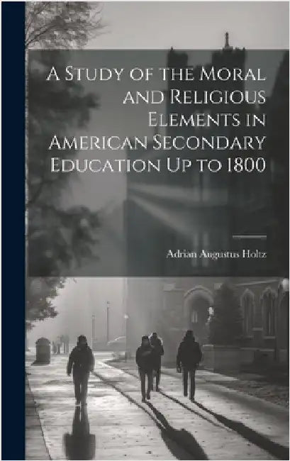 A Study of the Moral and Religious Elements in American Secondary Education Up to 1800 by Holtz, Adrian Augustus