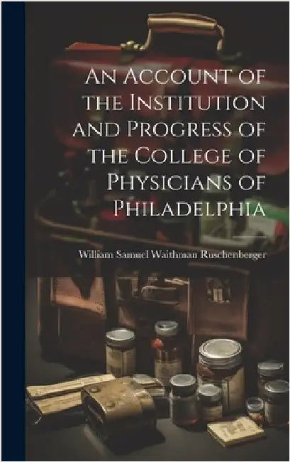An Account of the Institution and Progress of the College of Physicians of Philadelphia by Samuel Waithman Ruschenberger, William