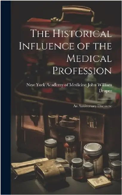 The Historical Influence of the Medical Profession: An Anniversary Discourse by William Draper, New York Academy of M.