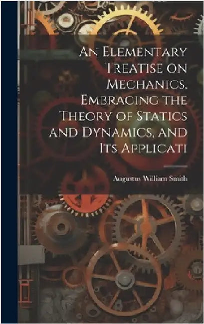 An Elementary Treatise on Mechanics, Embracing the Theory of Statics and Dynamics, and its Applicati by Smith, Augustus William