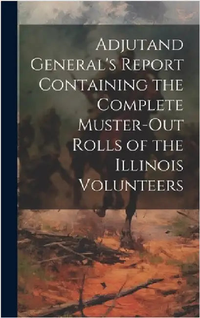 Adjutand General's Report Containing the Complete Muster-Out Rolls of the Illinois Volunteers by Anonymous