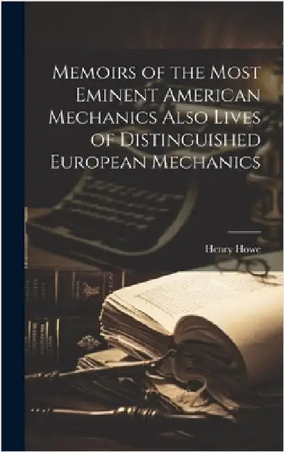 Memoirs of the Most Eminent American Mechanics Also Lives of Distinguished European Mechanics by Howe, Henry