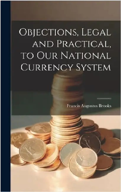 Objections, Legal and Practical, to Our National Currency System by Brooks, Francis Augustus