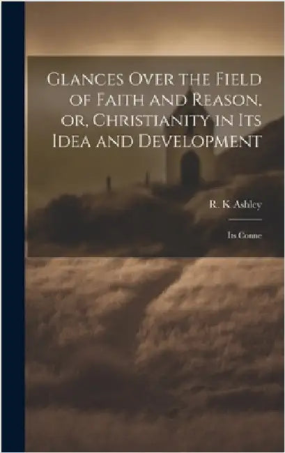 Glances Over the Field of Faith and Reason, or, Christianity in its Idea and Development: Its Conne by Ashley, R. K.