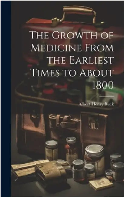 The Growth of Medicine From the Earliest Times to About 1800 by Buck, Albert Henry