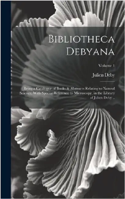 Bibliotheca Debyana: Being a Catalogue of Books & Abstracts Relating to Natural Science, With Special Reference to Microscopy, in the Libra by Deby, Julien