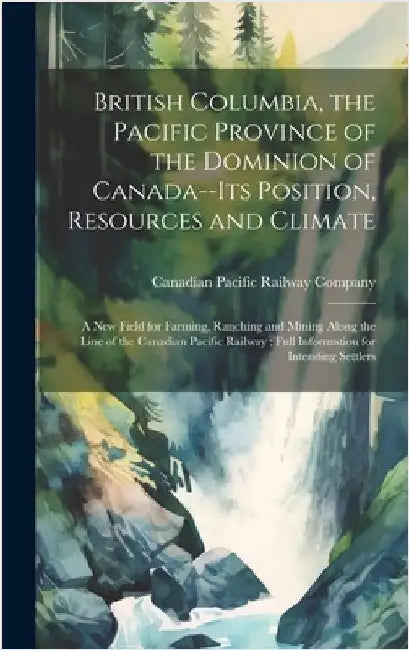 British Columbia, the Pacific Province of the Dominion of Canada--its Position, Resources and Climate: A new Field for Farming, Ranching and Mining Al by Canadian Pacific Railway Company