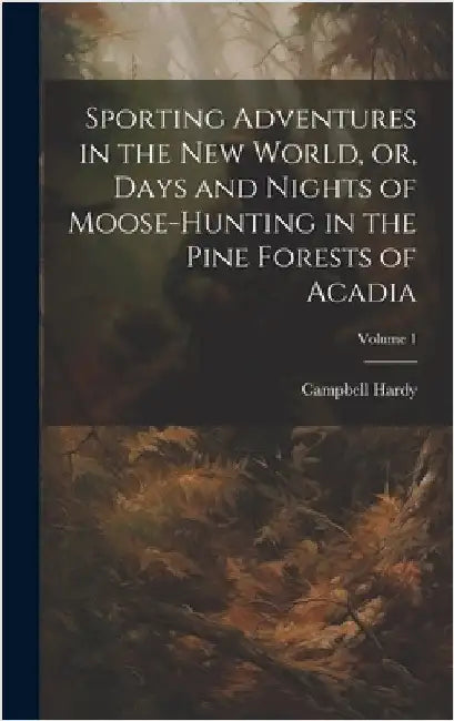Sporting Adventures in the new World, or, Days and Nights of Moose-hunting in the Pine Forests of Acadia; Volume 1 by Campbell, Hardy