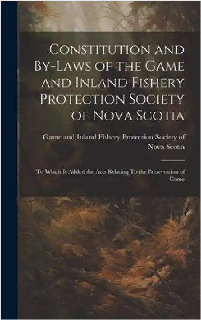 Constitution and By-laws of the Game and Inland Fishery Protection Society of Nova Scotia: To Which is Added the Acts Relating To the Preservation of by Game and Inland Fishery Protection So