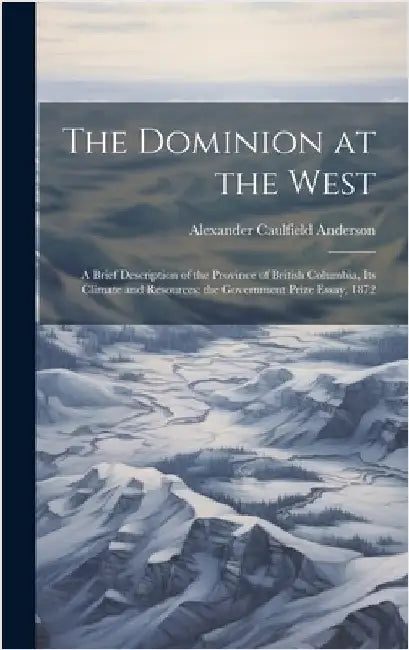 The Dominion at the West: A Brief Description of the Province of British Columbia, its Climate and Resources: the Government Prize Essay, 1872 by Anderson, Alexander Caulfield
