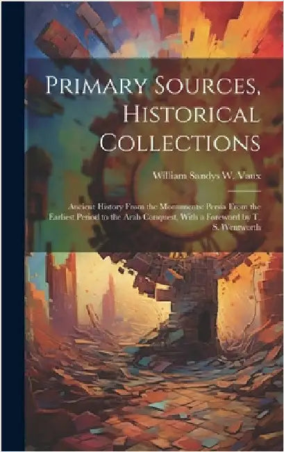 Primary Sources, Historical Collections: Ancient History From the Monuments: Persia From the Earliest Period to the Arab Conquest, With a Foreword by by Sandys W. Vaux, William