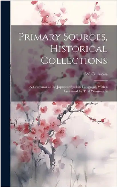 Primary Sources, Historical Collections: A Grammar of the Japanese Spoken Language, With a Foreword by T. S. Wentworth by Aston, W. G.