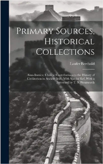 Primary Sources, Historical Collections: Sino-Iranica; Chinese Contributions to the History of Civilization in Ancient Iran, With Special ref, With a by Berthold, Laufer