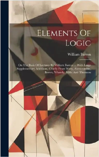 Elements Of Logic: On The Basis Of Lectures By William Barron ... With Large Supplementary Additions, Chiefly From Watts, Abercrombie, Br by Barron, William