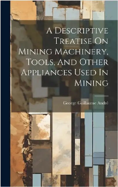 A Descriptive Treatise On Mining Machinery, Tools, And Other Appliances Used In Mining by André, George Guillaume