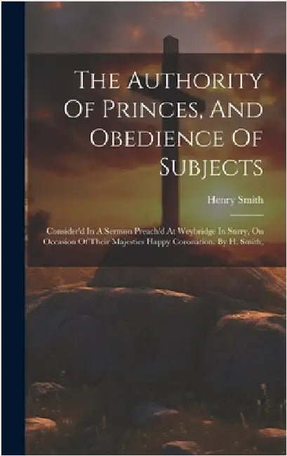 The Authority Of Princes, And Obedience Of Subjects: Consider'd In A Sermon Preach'd At Weybridge In Surry, On Occasion Of Their Majesties Happy Coron by Smith, Henry