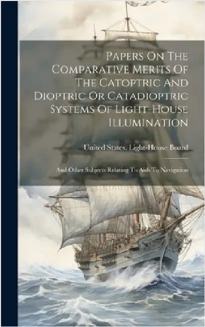 Papers On The Comparative Merits Of The Catoptric And Dioptric Or Catadioptric Systems Of Light-house Illumination: And Other Subjects Relating To Aid by United States Light-House Board