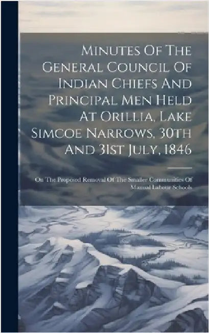 Minutes Of The General Council Of Indian Chiefs And Principal Men Held At Orillia, Lake Simcoe Narrows, 30th And 31st July, 1846: On The Proposed Remo by Anonymous