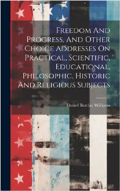 Freedom And Progress, And Other Choice Addresses On Practical, Scientific, Educational, Philosophic, Historic And Religious Subjects by Williams, Daniel Barclay