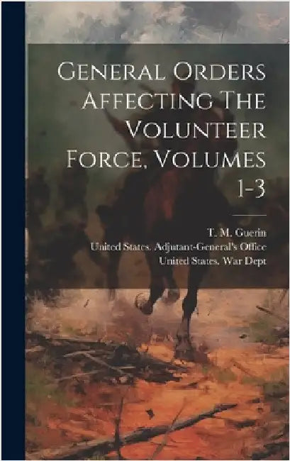 General Orders Affecting The Volunteer Force, Volumes 1-3 by United States War Dept