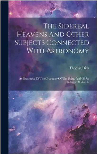 The Sidereal Heavens And Other Subjects Connected With Astronomy: As Illustrative Of The Character Of The Deity, And Of An Infinity Of Worlds by Dick, Thomas