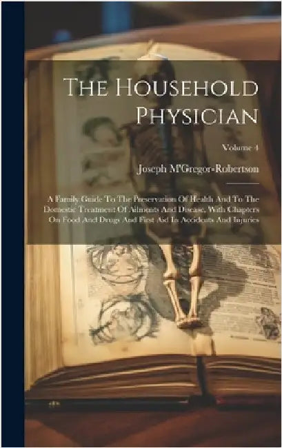 The Household Physician: A Family Guide To The Preservation Of Health And To The Domestic Treatment Of Ailments And Disease, With Chapters On F by M'Gregor-Robertson, Joseph