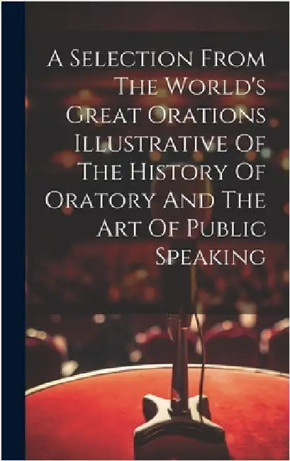 A Selection From The World's Great Orations Illustrative Of The History Of Oratory And The Art Of Public Speaking by Anonymous