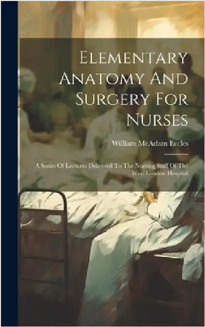 Elementary Anatomy And Surgery For Nurses: A Series Of Lectures Delivered To The Nursing Staff Of The West London Hospital by Eccles, William McAdam