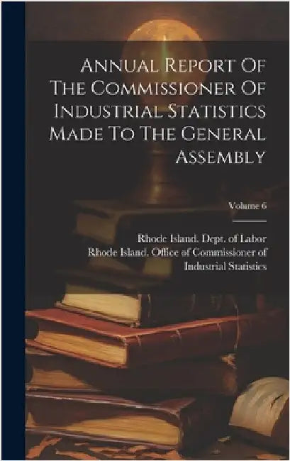 Annual Report Of The Commissioner Of Industrial Statistics Made To The General Assembly; Volume 6 by Rhode Island Office of Commissioner of