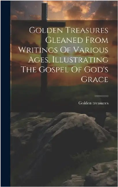 Golden Treasures Gleaned From Writings Of Various Ages, Illustrating The Gospel Of God's Grace by Treasures, Golden