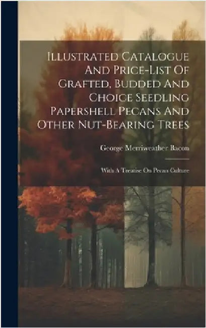 Illustrated Catalogue And Price-list Of Grafted, Budded And Choice Seedling Papershell Pecans And Other Nut-bearing Trees: With A Treatise On Pecan Cu by Bacon, George Merriweather