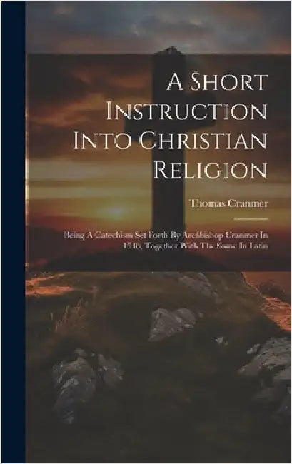 A Short Instruction Into Christian Religion: Being A Catechism Set Forth By Archbishop Cranmer In 1548, Together With The Same In Latin by Cranmer, Thomas