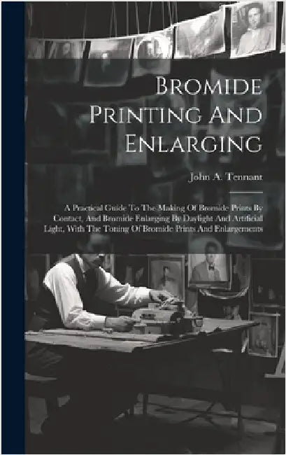 Bromide Printing And Enlarging: A Practical Guide To The Making Of Bromide Prints By Contact, And Bromide Enlarging By Daylight And Artificial Light, by Tennant, John A.