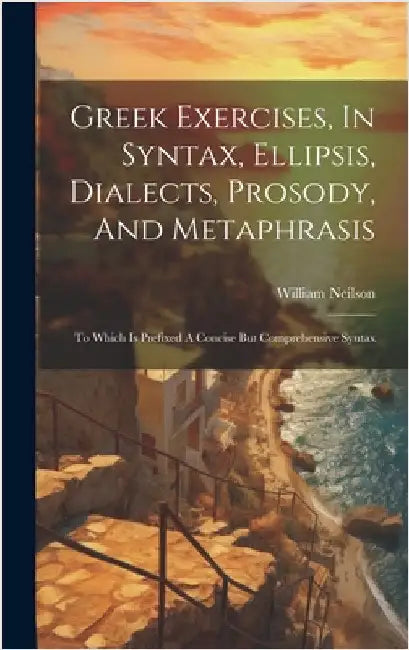 Greek Exercises, In Syntax, Ellipsis, Dialects, Prosody, And Metaphrasis: To Which Is Prefixed A Concise But Comprehensive Syntax by Neilson, William